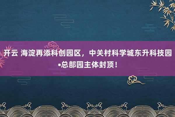 开云 海淀再添科创园区，中关村科学城东升科技园•总部园主体封顶！