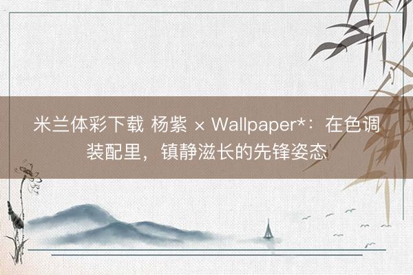 米兰体彩下载 杨紫 × Wallpaper*:在色调装配里,镇静滋长的先锋姿态