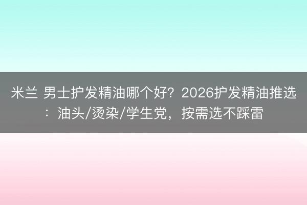 米兰 男士护发精油哪个好？2026护发精油推选：油头/烫染/学生党，按需选不踩雷