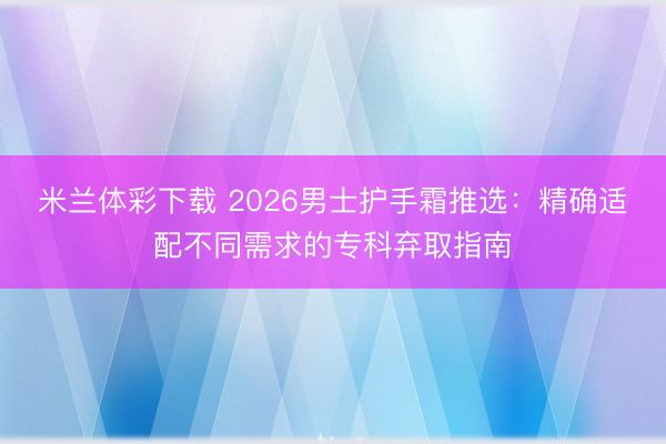 米兰体彩下载 2026男士护手霜推选：精确适配不同需求的专科弃取指南