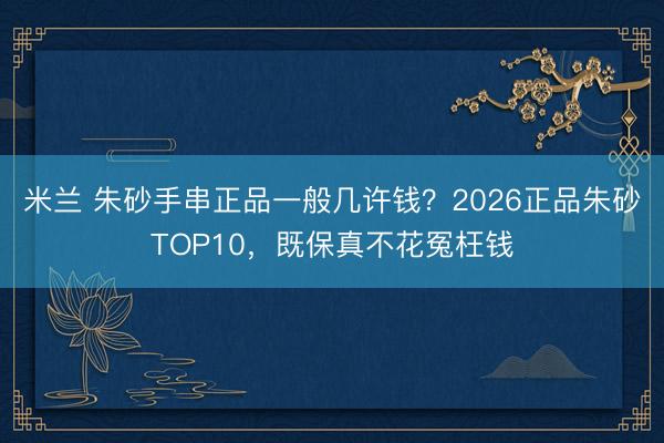 米兰 朱砂手串正品一般几许钱?2026正品朱砂TOP10,既保真不花冤枉钱