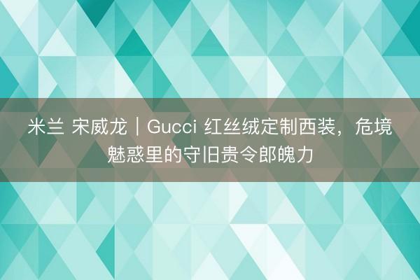 米兰 宋威龙｜Gucci 红丝绒定制西装，危境魅惑里的守旧贵令郎魄力