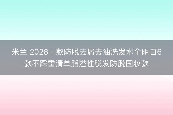 米兰 2026十款防脱去屑去油洗发水全明白6款不踩雷清单脂溢性脱发防脱国妆款