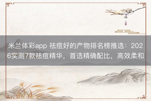 米兰体彩app 祛痘好的产物排名榜推选：2026实测7款祛痘精华，首选精确配比，高效柔和