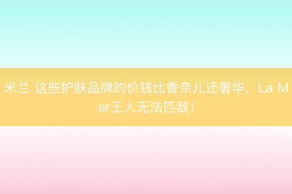 米兰 这些护肤品牌的价钱比香奈儿还奢华,La Mer王人无法匹敌!