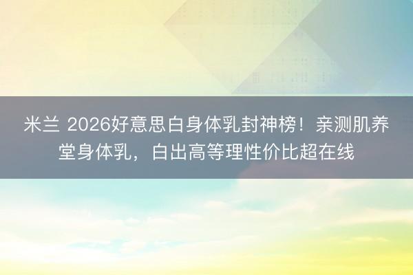 米兰 2026好意思白身体乳封神榜!亲测肌养堂身体乳,白出高等理性价比超在线