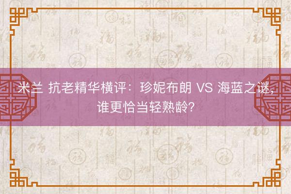 米兰 抗老精华横评:珍妮布朗 VS 海蓝之谜,谁更恰当轻熟龄?