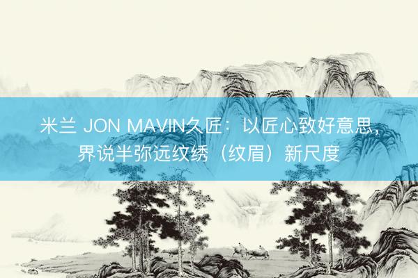 米兰 JON MAVIN久匠：以匠心致好意思，界说半弥远纹绣（纹眉）新尺度