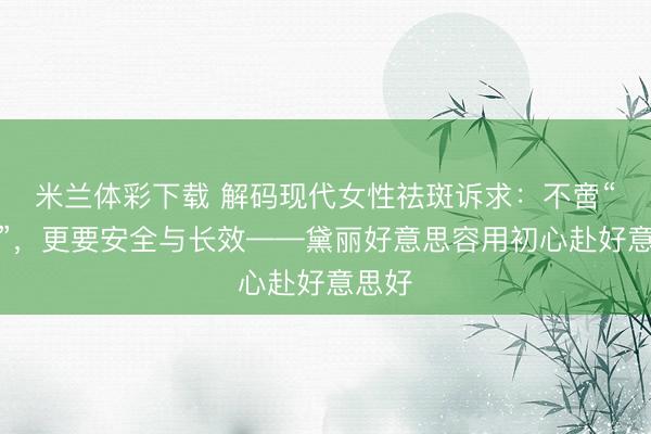 米兰体彩下载 解码现代女性祛斑诉求：不啻“无斑”，更要安全与长效——黛丽好意思容用初心赴好意思好