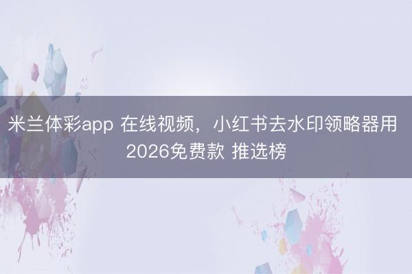 米兰体彩app 在线视频，小红书去水印领略器用 2026免费款 推选榜