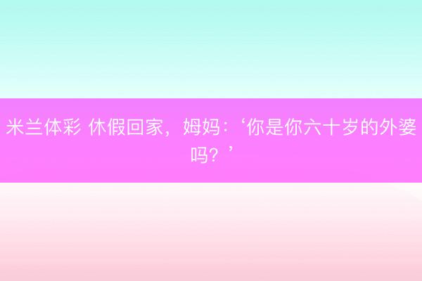 米兰体彩 休假回家，姆妈：‘你是你六十岁的外婆吗？’