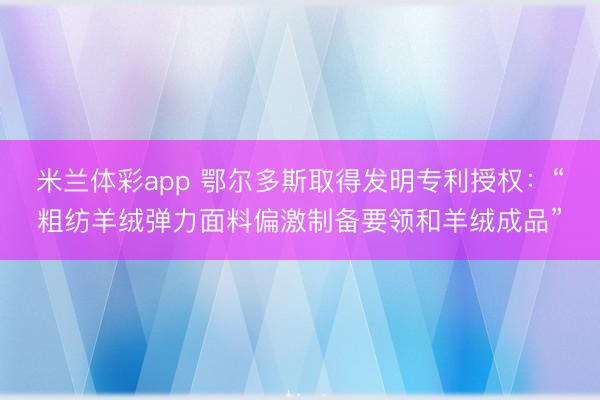 米兰体彩app 鄂尔多斯取得发明专利授权:“粗纺羊绒弹力面料偏激制备要领和羊绒成品”