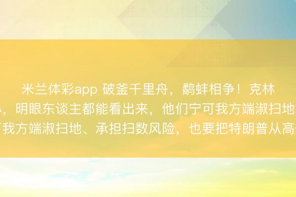 米兰体彩app 破釜千里舟，鹬蚌相争！克林顿鸳侣这阵子是铁了心，明眼东谈主都能看出来，他们宁可我方端淑扫地、承担扫数风险，也要把特朗普从高位上拉下来