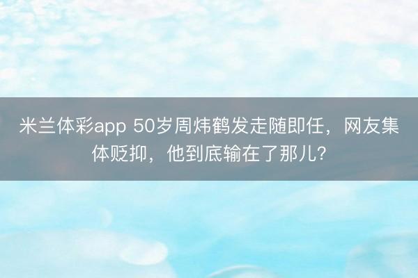 米兰体彩app 50岁周炜鹤发走随即任，网友集体贬抑，他到底输在了那儿？