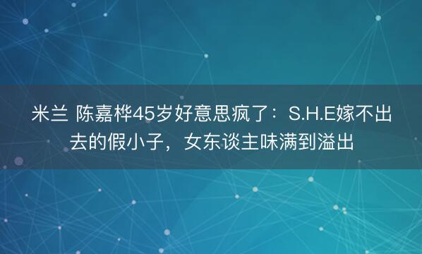 米兰 陈嘉桦45岁好意思疯了：S.H.E嫁不出去的假小子，女东谈主味满到溢出