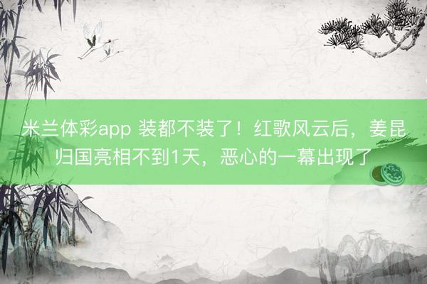 米兰体彩app 装都不装了！红歌风云后，姜昆归国亮相不到1天，恶心的一幕出现了