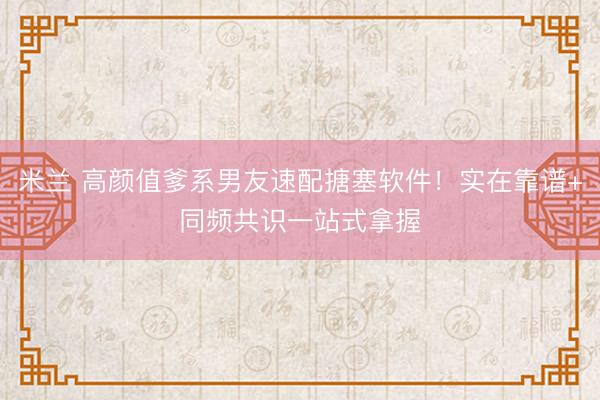 米兰 高颜值爹系男友速配搪塞软件!实在靠谱+同频共识一站式拿握