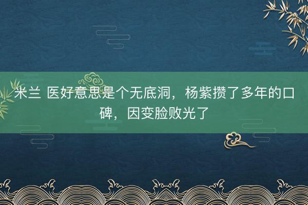 米兰 医好意思是个无底洞,杨紫攒了多年的口碑,因变脸败光了