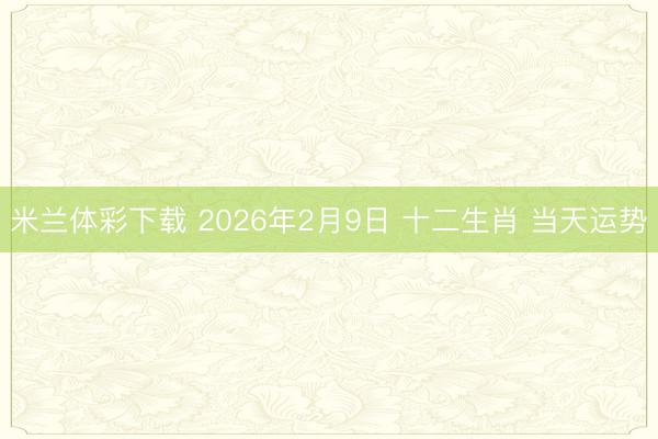 米兰体彩下载 2026年2月9日 十二生肖 当天运势