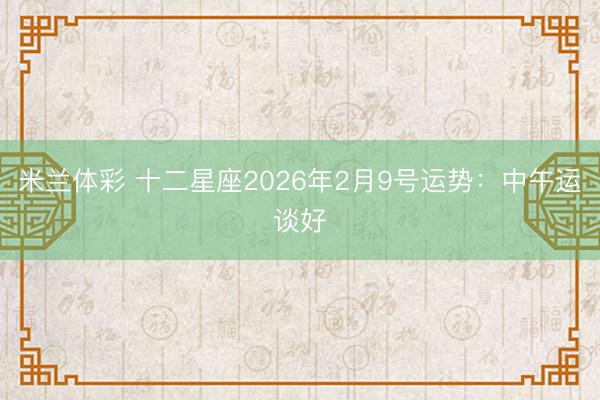米兰体彩 十二星座2026年2月9号运势:中午运谈好