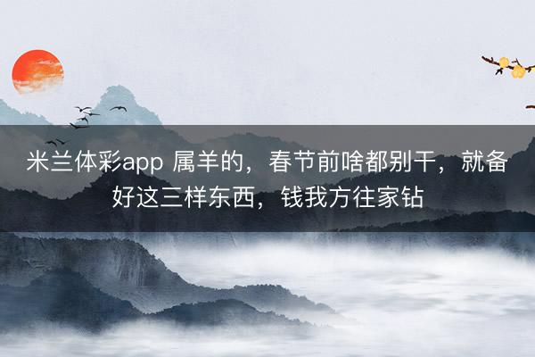米兰体彩app 属羊的,春节前啥都别干,就备好这三样东西,钱我方往家钻