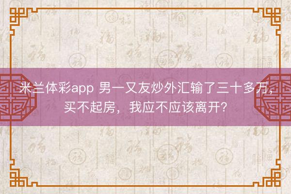 米兰体彩app 男一又友炒外汇输了三十多万,买不起房,我应不应该离开?