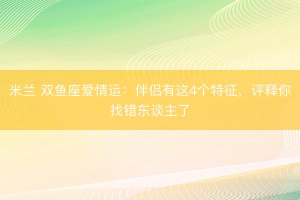 米兰 双鱼座爱情运：伴侣有这4个特征，评释你找错东谈主了