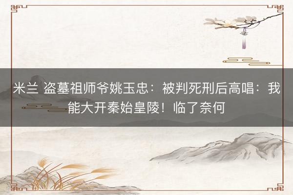 米兰 盗墓祖师爷姚玉忠：被判死刑后高唱：我能大开秦始皇陵！临了奈何