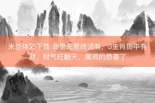 米兰体彩下载 命里无意终须有，3生肖掷中有财，财气旺翻天，属鸡的恭喜了