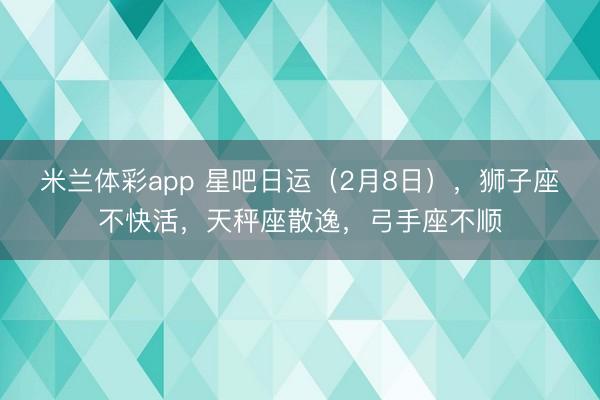 米兰体彩app 星吧日运(2月8日),狮子座不快活,天秤座散逸,弓手座不顺