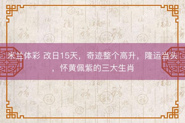 米兰体彩 改日15天，奇迹整个高升，隆运当头，怀黄佩紫的三大生肖