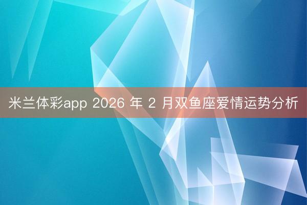 米兰体彩app 2026 年 2 月双鱼座爱情运势分析