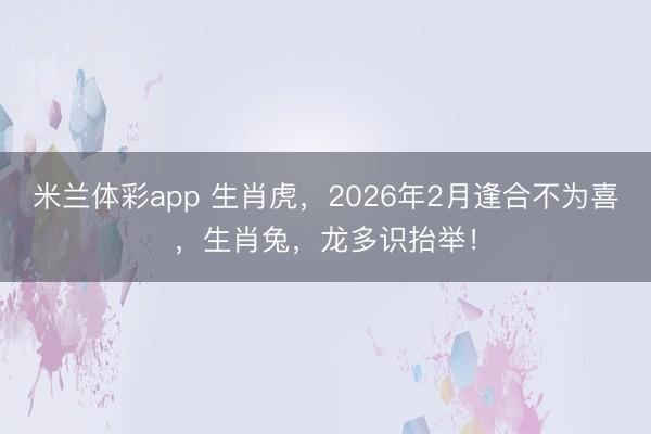 米兰体彩app 生肖虎，2026年2月逢合不为喜，生肖兔，龙多识抬举！