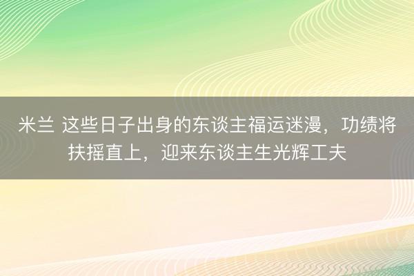 米兰 这些日子出身的东谈主福运迷漫，功绩将扶摇直上，迎来东谈主生光辉工夫
