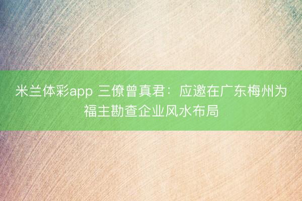 米兰体彩app 三僚曾真君：应邀在广东梅州为福主勘查企业风水布局