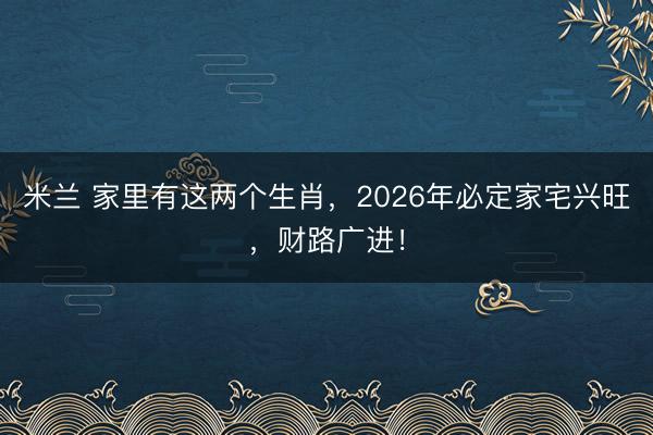 米兰 家里有这两个生肖，2026年必定家宅兴旺，财路广进！