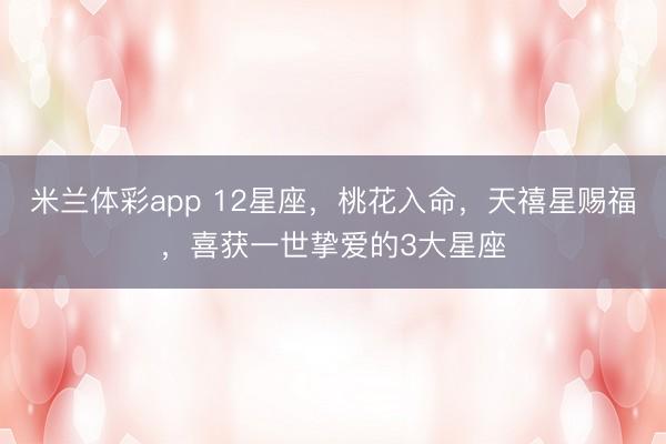 米兰体彩app 12星座,桃花入命,天禧星赐福,喜获一世挚爱的3大星座