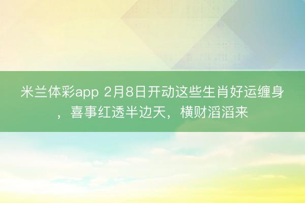 米兰体彩app 2月8日开动这些生肖好运缠身，喜事红透半边天，横财滔滔来