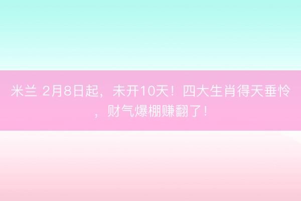 米兰 2月8日起,未开10天!四大生肖得天垂怜,财气爆棚赚翻了!