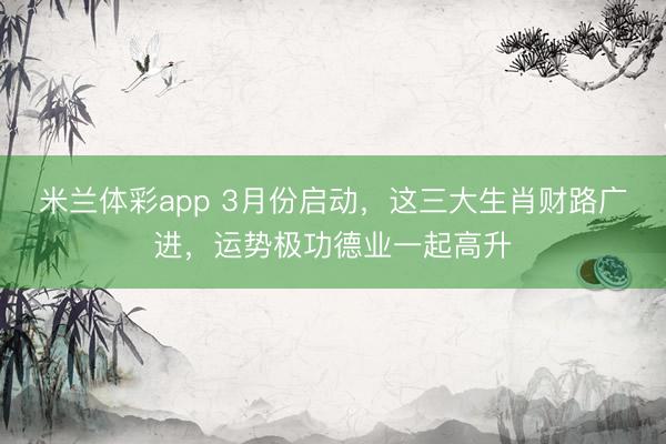 米兰体彩app 3月份启动，这三大生肖财路广进，运势极功德业一起高升