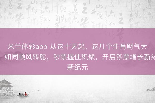 米兰体彩app 从这十天起,这几个生肖财气大振,如同顺风转舵,钞票握住积聚,开启钞票增长新纪元