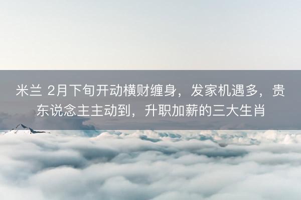 米兰 2月下旬开动横财缠身，发家机遇多，贵东说念主主动到，升职加薪的三大生肖