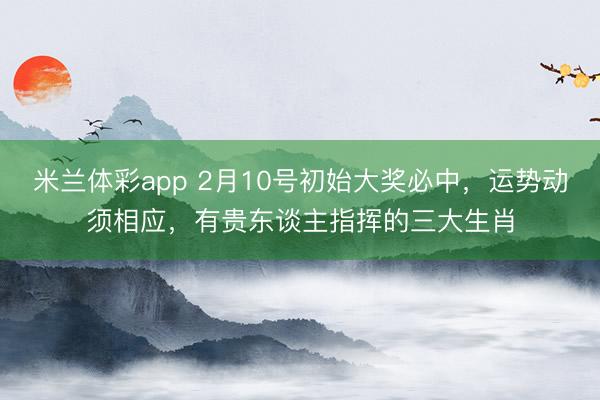 米兰体彩app 2月10号初始大奖必中，运势动须相应，有贵东谈主指挥的三大生肖