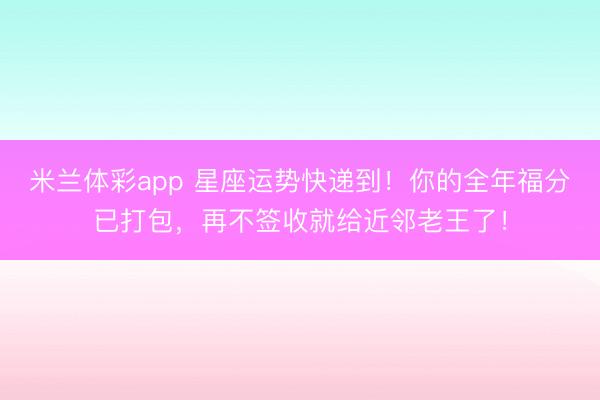 米兰体彩app 星座运势快递到！你的全年福分已打包，再不签收就给近邻老王了！
