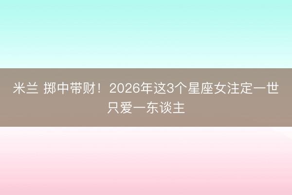 米兰 掷中带财!2026年这3个星座女注定一世只爱一东谈主