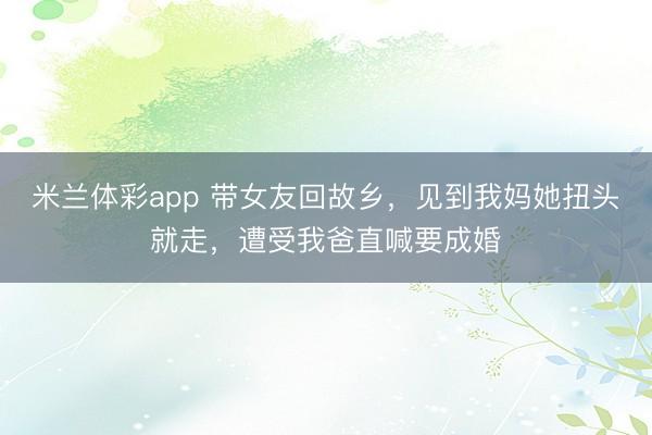 米兰体彩app 带女友回故乡，见到我妈她扭头就走，遭受我爸直喊要成婚