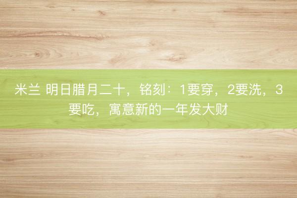 米兰 明日腊月二十,铭刻:1要穿,2要洗,3要吃,寓意新的一年发大财