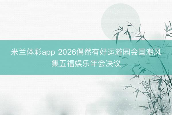 米兰体彩app 2026偶然有好运游园会国潮风集五福娱乐年会决议