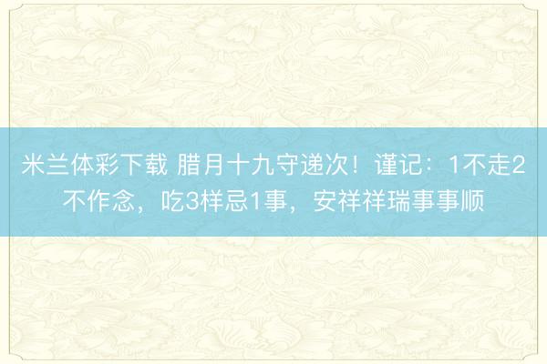 米兰体彩下载 腊月十九守递次！谨记：1不走2不作念，吃3样忌1事，安祥祥瑞事事顺