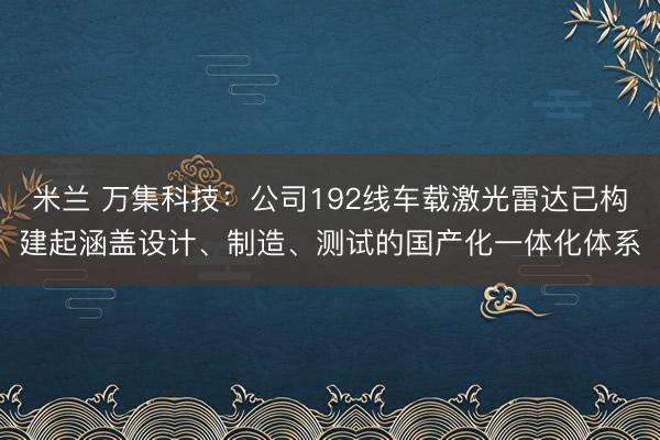 米兰 万集科技：公司192线车载激光雷达已构建起涵盖设计、制造、测试的国产化一体化体系